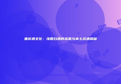 重庆酒文化：浓香白酒的摇篮与本土名酒探秘