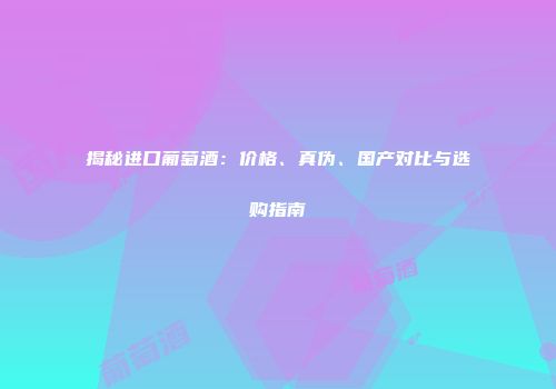 揭秘进口葡萄酒：价格、真伪、国产对比与选购指南