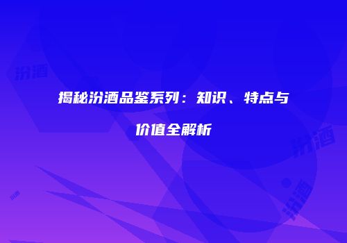 揭秘汾酒品鉴系列：知识、特点与价值全解析