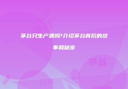 茅台只生产酒吗?介绍茅台背后的故事和秘密