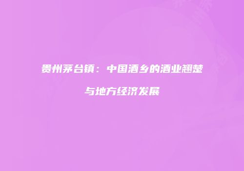 贵州茅台镇：中国酒乡的酒业翘楚与地方经济发展