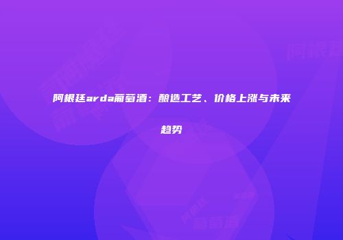 阿根廷arda葡萄酒：酿造工艺、价格上涨与未来趋势