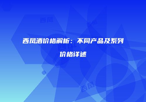 西凤酒价格解析：不同产品及系列价格详述