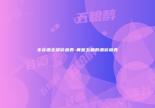 丰谷酒全部价格表-黄瓶五粮醇酒价格表