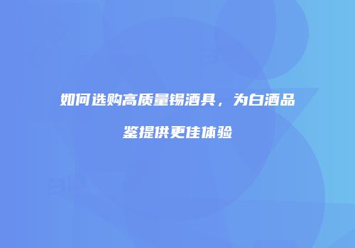 如何选购高质量锡酒具，为白酒品鉴提供更佳体验