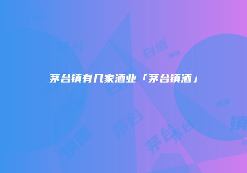 茅台镇有几家酒业「茅台镇酒」