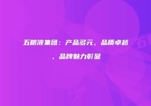 五粮液集团：产品多元，品质卓越，品牌魅力彰显
