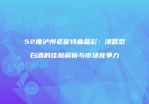 52度泸州老窖特曲晶彩：浓香型白酒的佳酿解析与市场竞争力