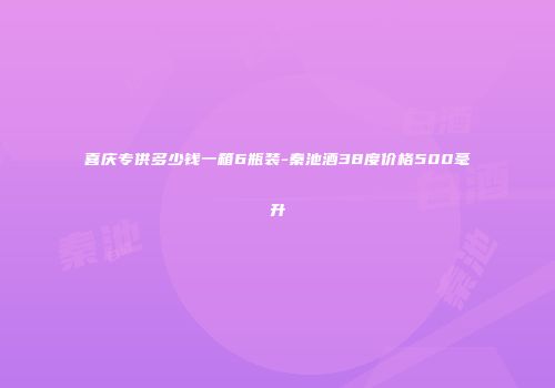 喜庆专供多少钱一箱6瓶装-秦池酒38度价格500毫升