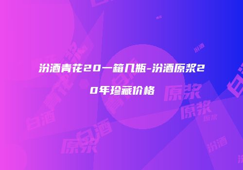 汾酒青花20一箱几瓶-汾酒原浆20年珍藏价格