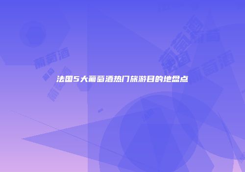 法国5大葡萄酒热门旅游目的地盘点