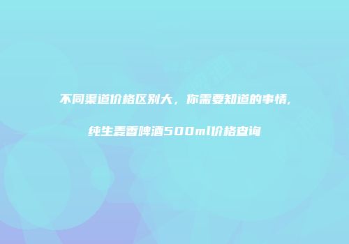 不同渠道价格区别大，你需要知道的事情,纯生麦香啤酒500ml价格查询