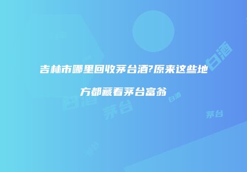 吉林市哪里回收茅台酒?原来这些地方都藏着茅台富翁