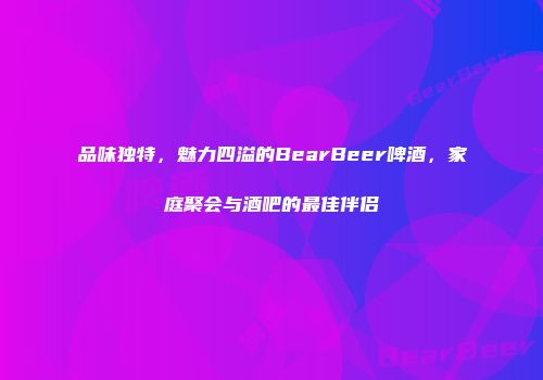 品味独特，魅力四溢的BearBeer啤酒，家庭聚会与酒吧的最佳伴侣
