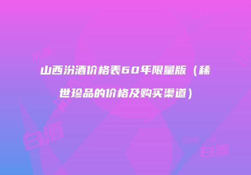 山西汾酒价格表60年限量版（稀世珍品的价格及购买渠道）