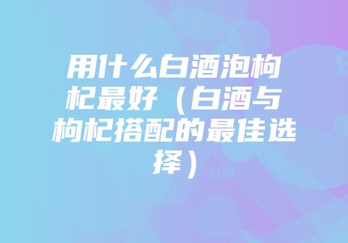 用什么白酒泡枸杞最好（白酒与枸杞搭配的最佳选择）