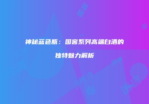 神秘蓝色瓶：国窖系列高端白酒的独特魅力解析
