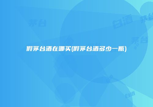 假茅台酒在哪买(假茅台酒多少一瓶)