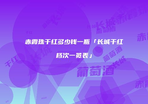 赤霞珠干红多少钱一瓶「长城干红档次一览表」
