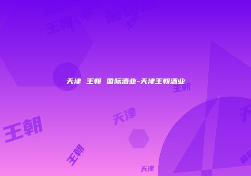 天津 王朝 国际酒业-天津王朝酒业