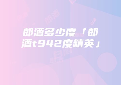 郎酒多少度「郎酒t942度精英」