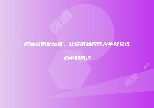 啤酒营销新玩法，让你的品牌成为年轻女性心中的首选