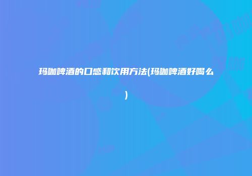 玛咖啤酒的口感和饮用方法(玛咖啤酒好喝么)