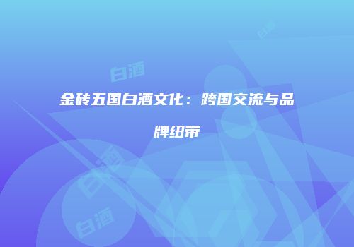 金砖五国白酒文化：跨国交流与品牌纽带