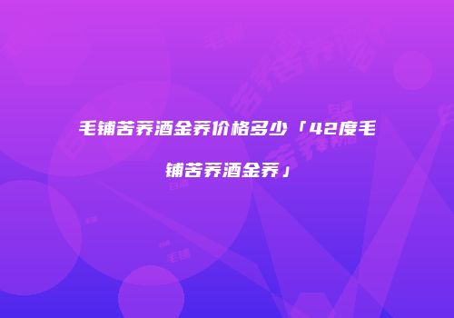 毛铺苦荞酒金荞价格多少「42度毛铺苦荞酒金荞」