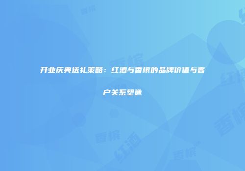开业庆典送礼策略：红酒与香槟的品牌价值与客户关系塑造