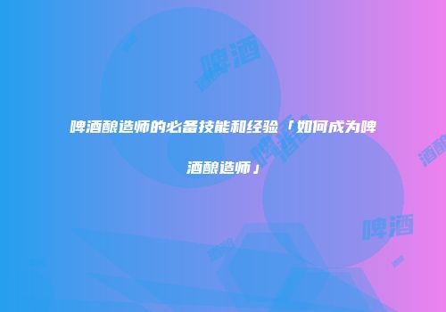 啤酒酿造师的必备技能和经验「如何成为啤酒酿造师」
