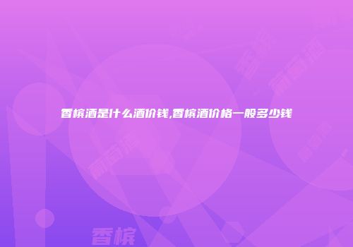 香槟酒是什么酒价钱,香槟酒价格一般多少钱