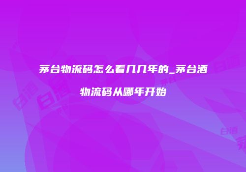 茅台物流码怎么看几几年的_茅台酒物流码从哪年开始
