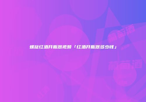 螺旋红酒开瓶器视频「红酒开瓶器多少钱」