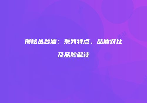 揭秘丛台酒：系列特点、品质对比及品牌解读