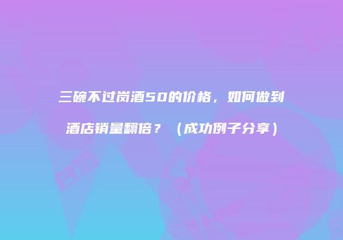 三碗不过岗酒50的价格，如何做到酒店销量翻倍？（成功例子分享）