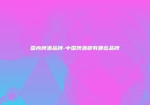 国内啤酒品牌-中国啤酒都有哪些品牌