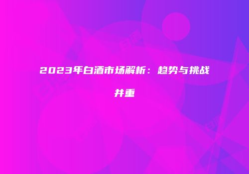 2023年白酒市场解析：趋势与挑战并重