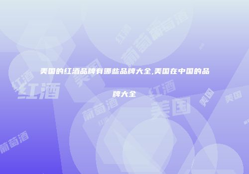 美国的红酒品牌有哪些品牌大全,美国在中国的品牌大全