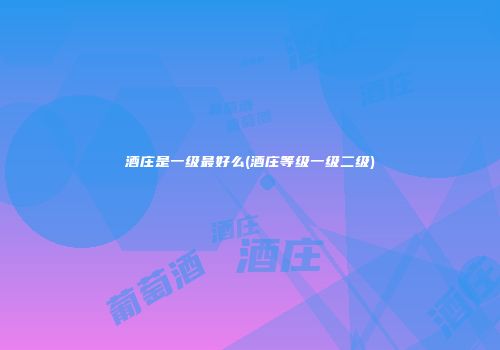酒庄是一级最好么(酒庄等级一级二级)