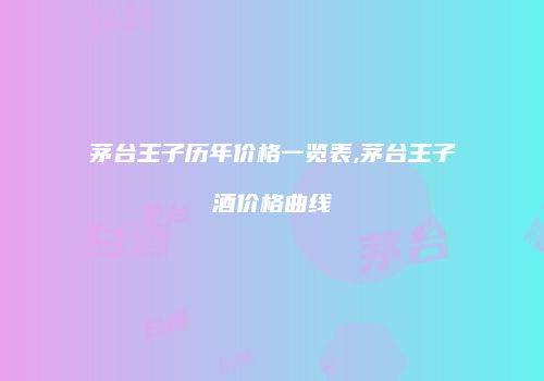 茅台王子历年价格一览表,茅台王子酒价格曲线