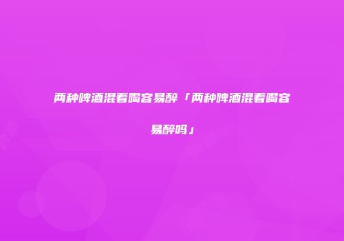 两种啤酒混着喝容易醉「两种啤酒混着喝容易醉吗」