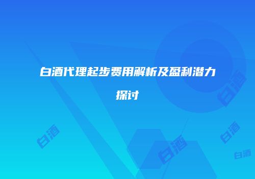 白酒代理起步费用解析及盈利潜力探讨