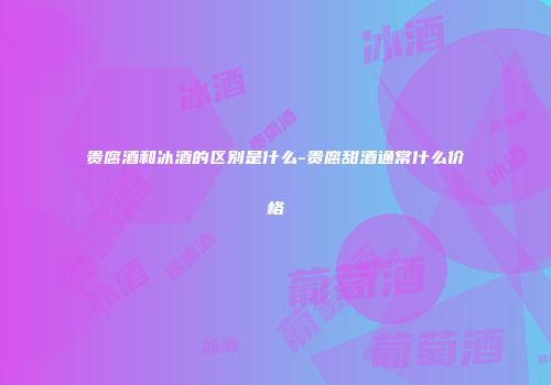贵腐酒和冰酒的区别是什么-贵腐甜酒通常什么价格
