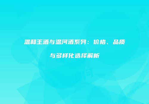 温和王酒与温河酒系列：价格、品质与多样化选择解析