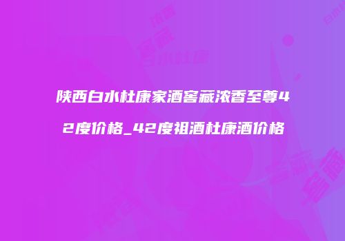 陕西白水杜康家酒窖藏浓香至尊42度价格_42度祖酒杜康酒价格