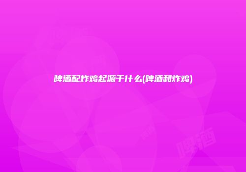 啤酒配炸鸡起源于什么(啤酒和炸鸡)