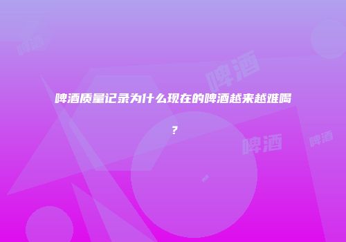 啤酒质量记录为什么现在的啤酒越来越难喝？