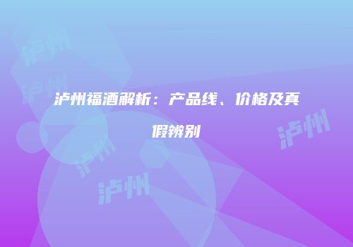 泸州福酒解析：产品线、价格及真假辨别
