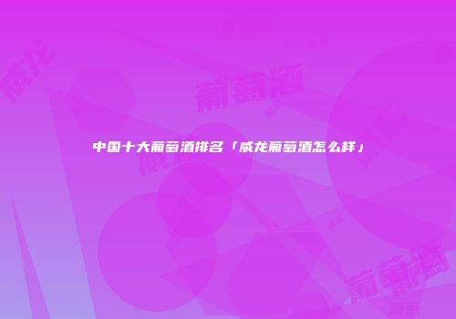 中国十大葡萄酒排名「威龙葡萄酒怎么样」